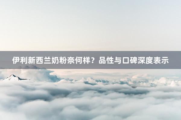 伊利新西兰奶粉奈何样？品性与口碑深度表示